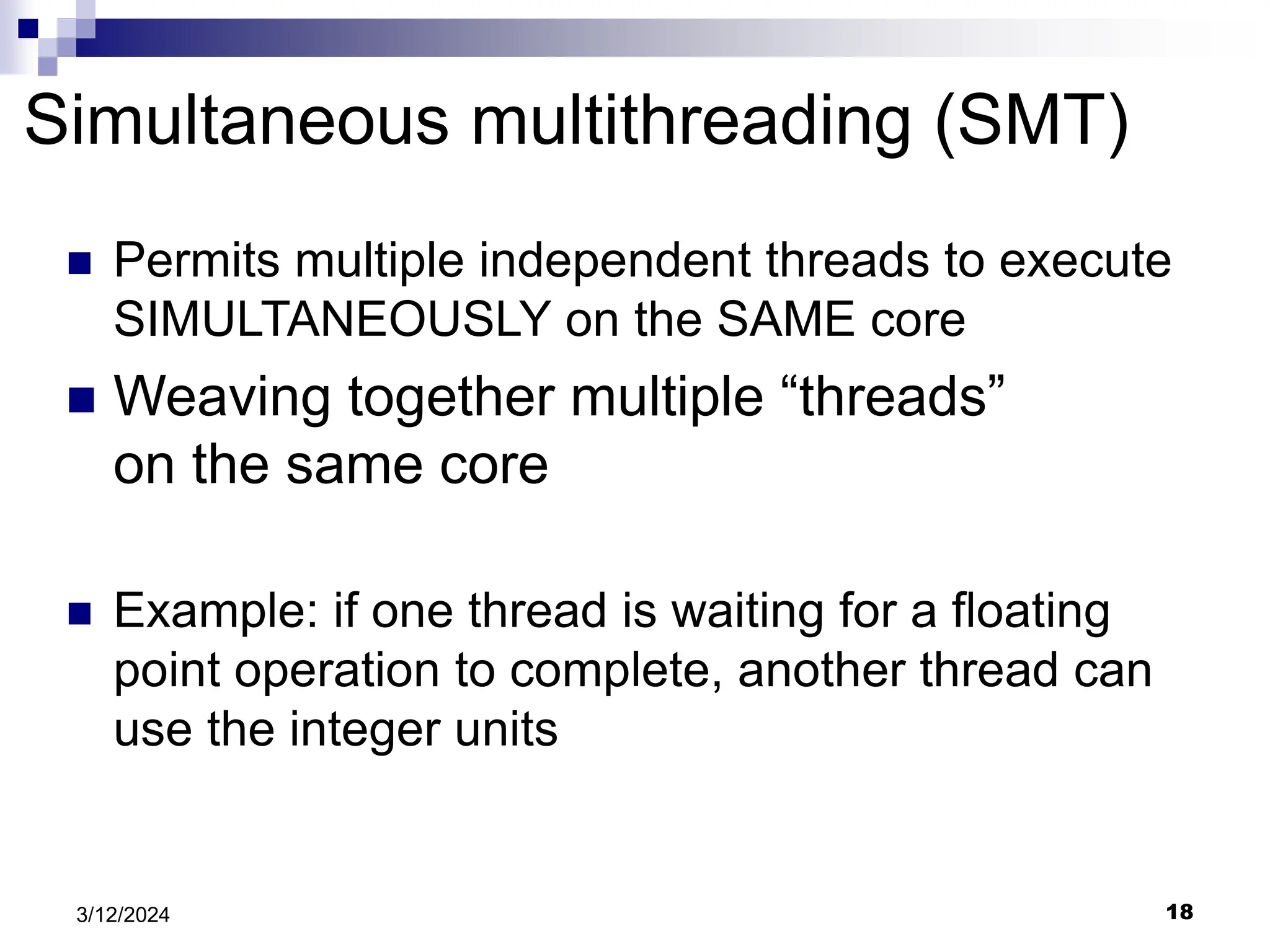 18 3/12/2024 Simultaneous multithreading (SMT)  Permits multiple independent threads to execute SIMULTANEOUSLY on the SAME core  Weaving together multiple “threads” on the same core  Example: if one thread is waiting for a floating point operation to complete, another thread can use the integer units 