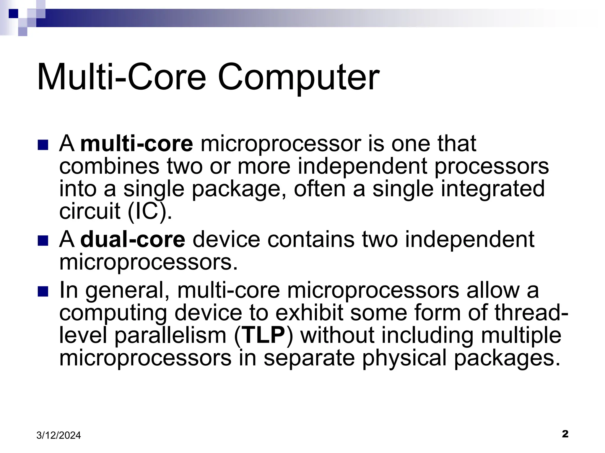 2 3/12/2024 Multi-Core Computer  A multi-core microprocessor is one that combines two or more independent processors into a single package, often a single integrated circuit (IC).  A dual-core device contains two independent microprocessors.  In general, multi-core microprocessors allow a computing device to exhibit some form of thread- level parallelism (TLP) without including multiple microprocessors in separate physical packages. 
