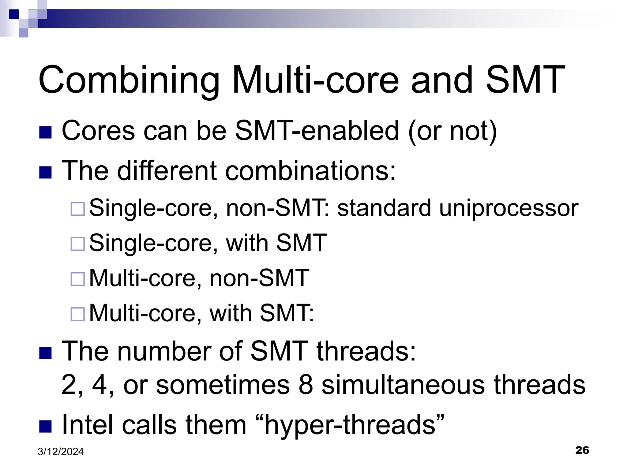 26 3/12/2024 Combining Multi-core and SMT  Cores can be SMT-enabled (or not)  The different combinations: Single-core, non-SMT: standard uniprocessor Single-core, with SMT Multi-core, non-SMT Multi-core, with SMT:  The number of SMT threads: 2, 4, or sometimes 8 simultaneous threads  Intel calls them “hyper-threads” 
