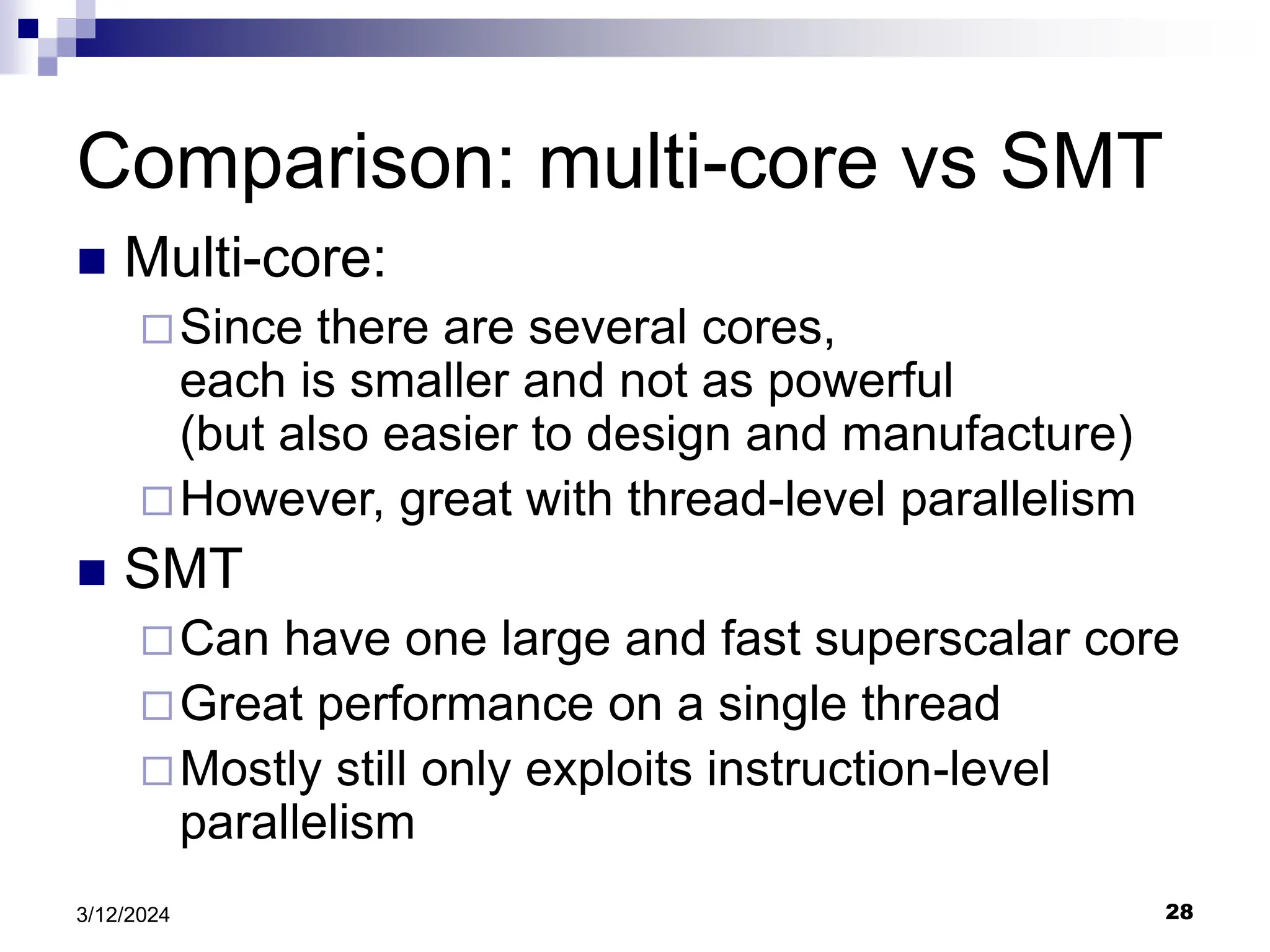 28 3/12/2024 Comparison: multi-core vs SMT  Multi-core: Since there are several cores, each is smaller and not as powerful (but also easier to design and manufacture) However, great with thread-level parallelism  SMT Can have one large and fast superscalar core Great performance on a single thread Mostly still only exploits instruction-level parallelism 