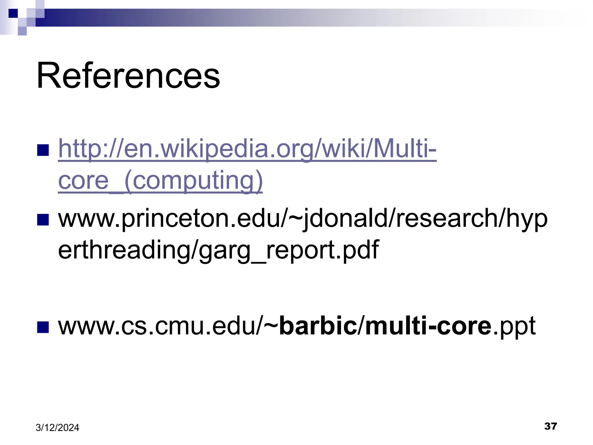 37 3/12/2024 References  http://en.wikipedia.org/wiki/Multi- core_(computing)  www.princeton.edu/~jdonald/research/hyp erthreading/garg_report.pdf  www.cs.cmu.edu/~barbic/multi-core.ppt 