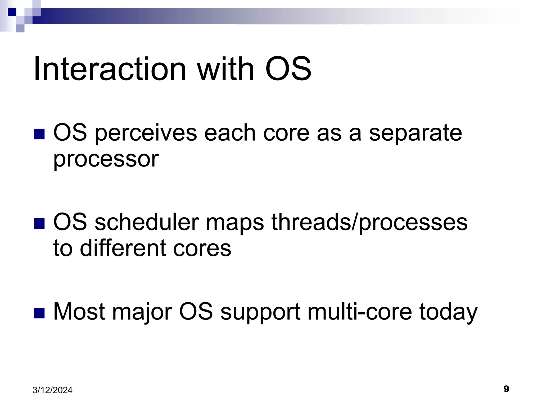 9 3/12/2024 Interaction with OS  OS perceives each core as a separate processor  OS scheduler maps threads/processes to different cores  Most major OS support multi-core today 