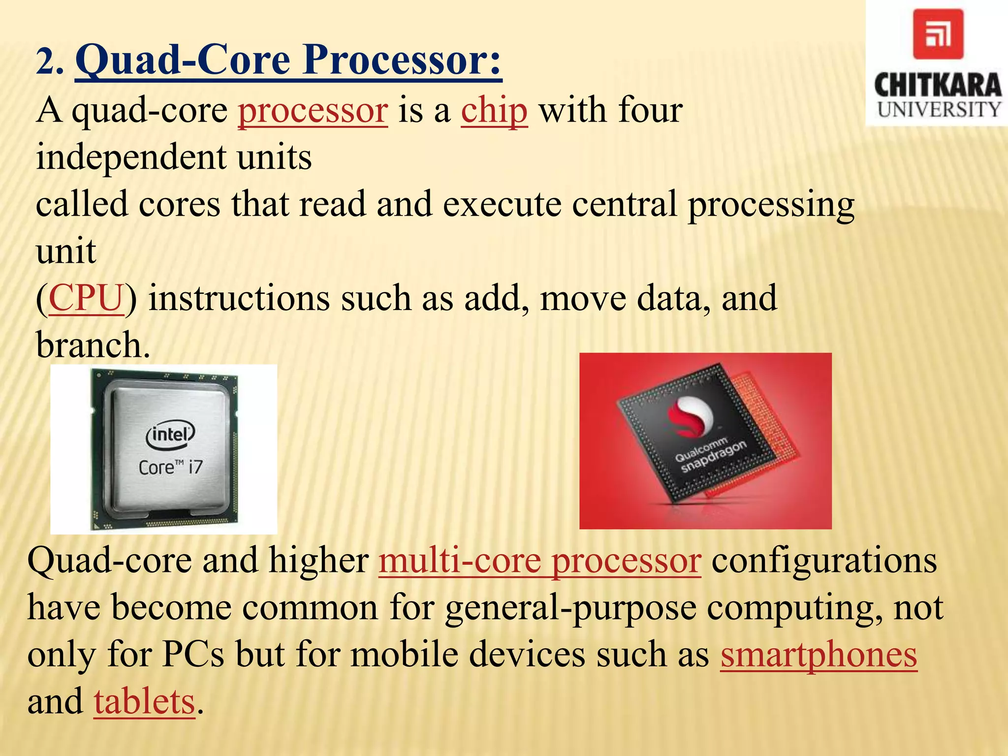 2. Quad-Core Processor:
A quad-core processor is a chip with four
independent units
called cores that read and execute central processing
unit
(CPU) instructions such as add, move data, and
branch.
Quad-core and higher multi-core processor configurations
have become common for general-purpose computing, not
only for PCs but for mobile devices such as smartphones
and tablets.
 
