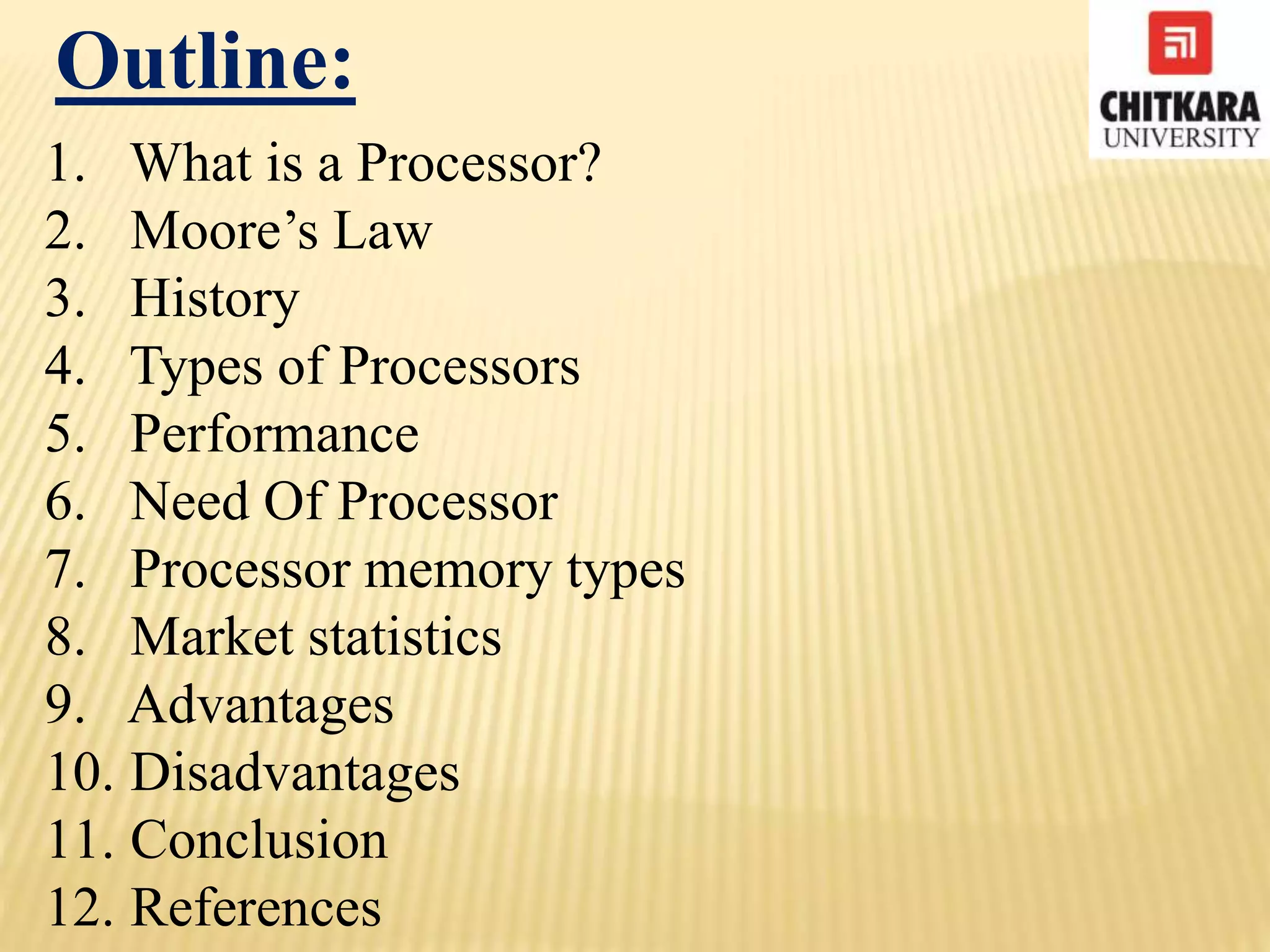 Outline:
1. What is a Processor?
2. Moore’s Law
3. History
4. Types of Processors
5. Performance
6. Need Of Processor
7. Processor memory types
8. Market statistics
9. Advantages
10. Disadvantages
11. Conclusion
12. References
 