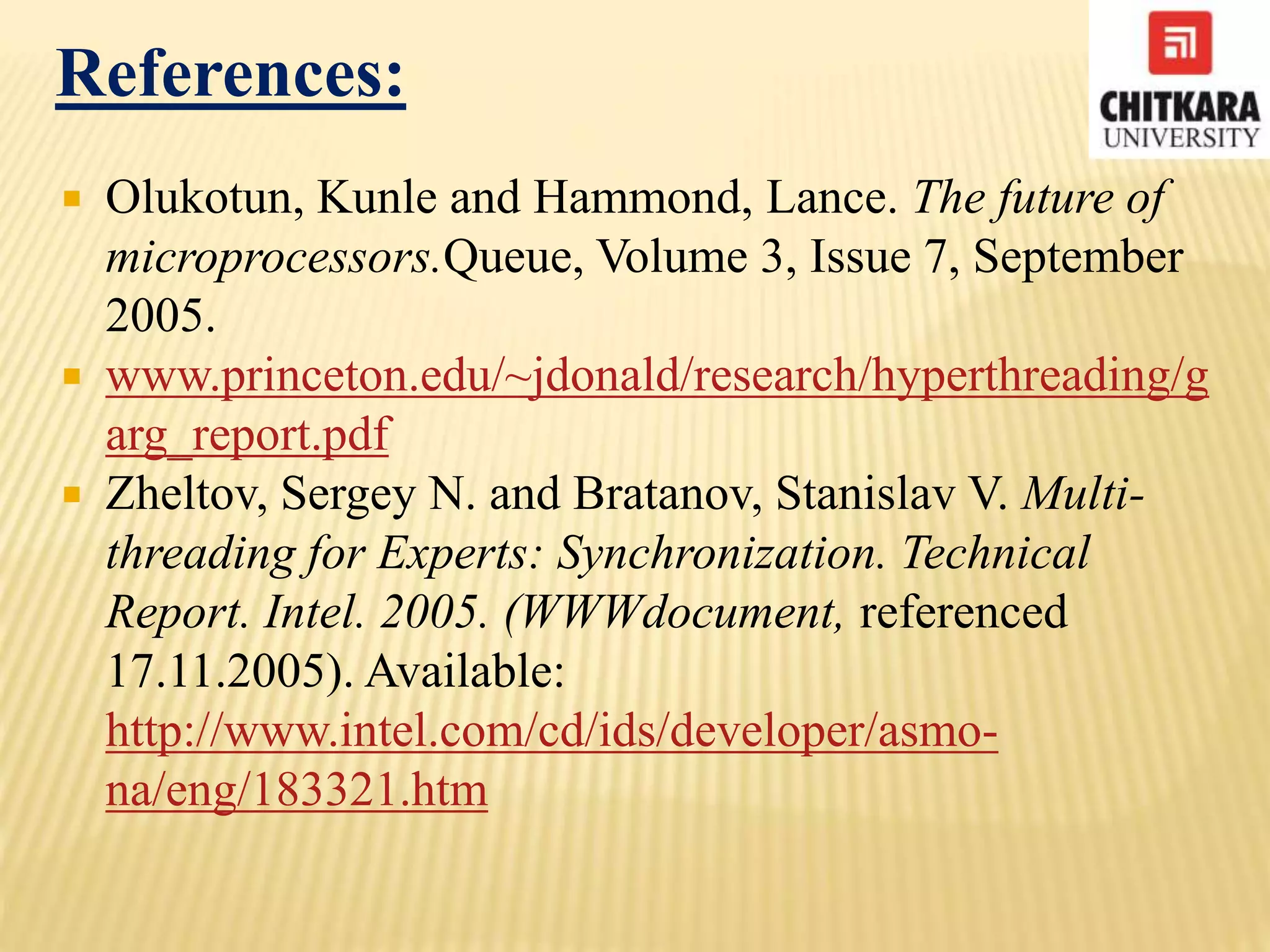 References:
 Olukotun, Kunle and Hammond, Lance. The future of
microprocessors.Queue, Volume 3, Issue 7, September
2005.
 www.princeton.edu/~jdonald/research/hyperthreading/g
arg_report.pdf
 Zheltov, Sergey N. and Bratanov, Stanislav V. Multi-
threading for Experts: Synchronization. Technical
Report. Intel. 2005. (WWWdocument, referenced
17.11.2005). Available:
http://www.intel.com/cd/ids/developer/asmo-
na/eng/183321.htm
 