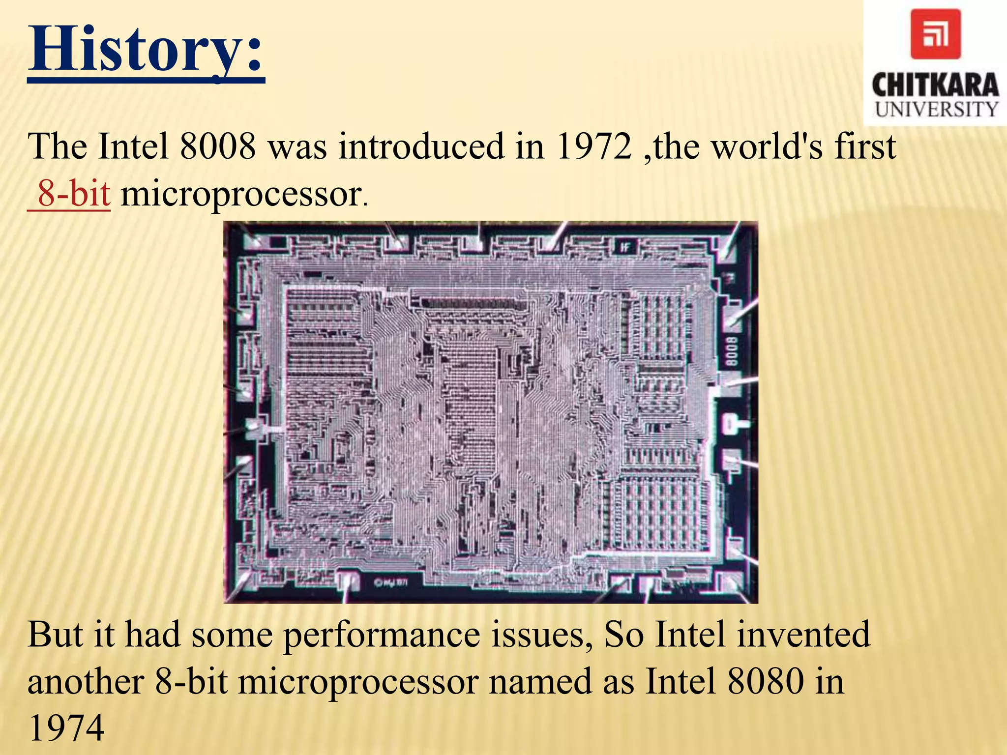 History:
The Intel 8008 was introduced in 1972 ,the world's first
8-bit microprocessor.
But it had some performance issues, So Intel invented
another 8-bit microprocessor named as Intel 8080 in
1974
 