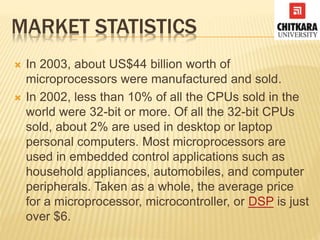 MARKET STATISTICS
 In 2003, about US$44 billion worth of
microprocessors were manufactured and sold.
 In 2002, less than 10% of all the CPUs sold in the
world were 32-bit or more. Of all the 32-bit CPUs
sold, about 2% are used in desktop or laptop
personal computers. Most microprocessors are
used in embedded control applications such as
household appliances, automobiles, and computer
peripherals. Taken as a whole, the average price
for a microprocessor, microcontroller, or DSP is just
over $6.
 