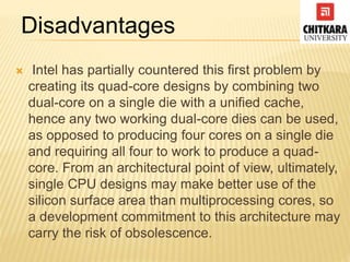  Intel has partially countered this first problem by
creating its quad-core designs by combining two
dual-core on a single die with a unified cache,
hence any two working dual-core dies can be used,
as opposed to producing four cores on a single die
and requiring all four to work to produce a quad-
core. From an architectural point of view, ultimately,
single CPU designs may make better use of the
silicon surface area than multiprocessing cores, so
a development commitment to this architecture may
carry the risk of obsolescence.
Disadvantages
 