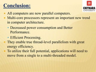 Conclusion:
 All computers are now parallel computers.
 Multi-core processors represent an important new trend
in computer architecture.
 Decreased power consumption and Better
Performance.
 Efficient Processing.
 They enable true thread-level parallelism with great
energy efficiency.
 To utilize their full potential, applications will need to
move from a single to a multi-threaded model.
 