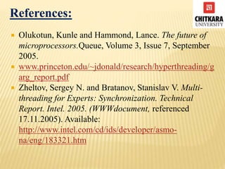 References:
 Olukotun, Kunle and Hammond, Lance. The future of
microprocessors.Queue, Volume 3, Issue 7, September
2005.
 www.princeton.edu/~jdonald/research/hyperthreading/g
arg_report.pdf
 Zheltov, Sergey N. and Bratanov, Stanislav V. Multi-
threading for Experts: Synchronization. Technical
Report. Intel. 2005. (WWWdocument, referenced
17.11.2005). Available:
http://www.intel.com/cd/ids/developer/asmo-
na/eng/183321.htm
 