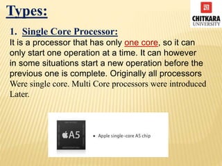 Types:
1. Single Core Processor:
It is a processor that has only one core, so it can
only start one operation at a time. It can however
in some situations start a new operation before the
previous one is complete. Originally all processors
Were single core. Multi Core processors were introduced
Later.
 