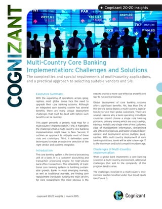 Multi-Country Core Banking
Implementation: Challenges and Solutions
The complexities and special requirements of multi-country applications,
and a practical approach to selecting suitable vendors and SIs.
Executive Summary
With the expanding of operations across geog-
raphies, most global banks face the need to
upgrade their core banking systems. Although
an integrated core banking system has several
benefits, there are many unique deployment
challenges that must be dealt with before such
benefits can be realized.
This paper presents a generic road map for a
multi-country implementation. First, it highlights
the challenges that a multi-country core banking
implementation might have to face. Second, it
outlines an approach to mitigate most of these
risks and challenges. Third, it delineates some
techniques to make an objective selection of the
right vendor and systems integrator.
Introduction
The core banking system is the central processing
unit of a bank. It is a customer accounting and
transaction processing engine for high-volume
back-office transactions. The inflexibility of tradi-
tional core banking systems is hobbling sustain-
able growth. Banks in most emerging markets,
as well as traditional markets, are finding core
replacement inevitable. Among the main drivers
for core replacement, the most obvious is the
need to provide a more cost-effective and efficient
way to run core processes.
Global deployment of core banking systems
offers significant benefits. Yet, less than 5% of
the world’s banks deploy a multi-country applica-
tion to service their global customers. There are
several reasons why a bank operating in multiple
countries should choose a single core banking
platform, primary among which are cost savings,
having a holistic and single view of the customer,
ease of management information, streamlined
and efficient processes and faster product devel-
opment and deployment across multiple geog-
raphies. With multi-country deployment of core
banking solutions, banks will be able to leverage IT
to the maximum and build competitive advantage.
Challenges of Multi-Country
Implementation
When a global bank implements a core banking
system in a multi-country environment, additional
challenges that add to the complexity of the
program tend to arise.
The challenges involved in a multi-country envi-
ronment can be classified under four broad heads
(see Figure 1).
cognizant 20-20 insights | march 2015
• Cognizant 20-20 Insights
 