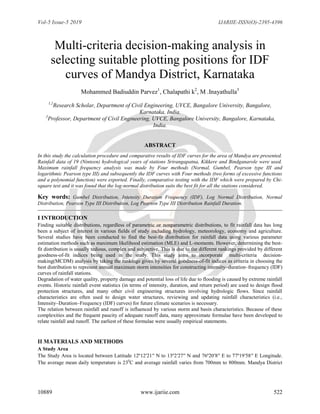 Vol-5 Issue-5 2019 IJARIIE-ISSN(O)-2395-4396
10889 www.ijariie.com 522
Multi-criteria decision-making analysis in
selecting suitable plotting positions for IDF
curves of Mandya District, Karnataka
Mohammed Badiuddin Parvez1
, Chalapathi k2
, M .Inayathulla3
1,2
Research Scholar, Department of Civil Engineering, UVCE, Bangalore University, Bangalore,
Karnataka, India.
3
Professor, Department of Civil Engineering, UVCE, Bangalore University, Bangalore, Karnataka,
India.
ABSTRACT
In this study the calculation procedure and comparative results of IDF curves for the area of Mandya are presented.
Rainfall data of 19 (Ninteen) hydrological years of stations Srirangapatna, Kikkere and Bindganarole were used.
Maximum rainfall frequency analysis was made by Four methods (Normal, Gumbel, Pearson type III and
logarithmic Pearson type III) and subsequently the IDF curves with Four methods (two forms of excessive functions
and a polynomial function) were exported. Finally, comparative testing with the IDF which were prepared by Chi-
square test and it was found that the log-normal distribution suits the best fit for all the stations considered.
Key words: Gumbel Distribution, Intensity Duration Frequency (IDF), Log Normal Distribution, Normal
Distribution, Pearson Type III Distribution, Log Pearson Type III Distribution Rainfall Duration.
I INTRODUCTION
Finding suitable distributions, regardless of parametric or nonparametric distributions, to fit rainfall data has long
been a subject of interest in various fields of study including hydrology, meteorology, economy and agriculture.
Several studies have been conducted to find the best-fit distribution for rainfall data using various parameter
estimation methods such as maximum likelihood estimation (MLE) and L-moments. However, determining the best-
fit distribution is usually tedious, complex and subjective. This is due to the different rankings provided by different
goodness-of-fit indices being used in the study. This study aims to incorporate multi-criteria decision-
making(MCDM) analysis by taking the rankings given by several goodness-of-fit indices as criteria in choosing the
best distribution to represent annual maximum storm intensities for constructing intensity–duration–frequency (IDF)
curves of rainfall stations.
Degradation of water quality, property damage and potential loss of life due to flooding is caused by extreme rainfall
events. Historic rainfall event statistics (in terms of intensity, duration, and return period) are used to design flood
protection structures, and many other civil engineering structures involving hydrologic flows. Since rainfall
characteristics are often used to design water structures, reviewing and updating rainfall characteristics (i.e.,
Intensity–Duration–Frequency (IDF) curves) for future climate scenarios is necessary.
The relation between rainfall and runoff is influenced by various storm and basin characteristics. Because of these
complexities and the frequent paucity of adequate runoff data, many approximate formulae have been developed to
relate rainfall and runoff. The earliest of these formulae were usually empirical statements.
II MATERIALS AND METHODS
A Study Area
The Study Area is located between Latitude 12º12′21′′ N to 13º2′27′′ N and 76º20′8′′ E to 77º19′58′′ E Longitude.
The average mean daily temperature is 230
C and average rainfall varies from 700mm to 800mm. Mandya District
 
