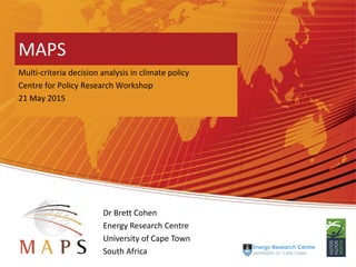 Mitigation Action Plans and Scenarios
MAPS
Multi-criteria decision analysis in climate policy
Centre for Policy Research Workshop
21 May 2015
Dr Brett Cohen
Energy Research Centre
University of Cape Town
South Africa
 
