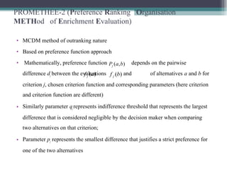 PROMETHEE-2 (Preference Ranking Organisation
METHod of Enrichment Evaluation)
• MCDM method of outranking nature
• Based on preference function approach
• Mathematically, preference function depends on the pairwise
difference dj between the evaluations and of alternatives a and b for
criterion j, chosen criterion function and corresponding parameters (here criterion
and criterion function are different)
• Similarly parameter qjrepresents indifference threshold that represents the largest
difference that is considered negligible by the decision maker when comparing
two alternatives on that criterion;
• Parameter pj represents the smallest difference that justifies a strict preference for
one of the two alternatives
),( baPj
)(af j )(bf j
 