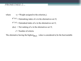 PROMETHEE-2…
where wj = Weight assigned to the criterion j;
= Outranking index of a in the alternatives set N;
= Outranked index of a in the alternatives set N;
= Net ranking of a in the alternatives set N;
J = Number of criteria
The alternative having the highest value is considered to be the best/suitable
)(a+
φ
)(a−
φ
)(aφ
)(aφ
 