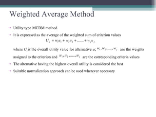 Weighted Average Method
• Utility type MCDM method
• It is expressed as the average of the weighted sum of criterion values
where Ua is the overall utility value for alternative a; are the weights
assigned to the criterion and are the corresponding criteria values
• The alternative having the highest overall utility is considered the best
• Suitable normalization approach can be used wherever necessary
jja uwuwuwU +++= .......2211
jwww ......,, 21
juuu ,.....,, 21
 