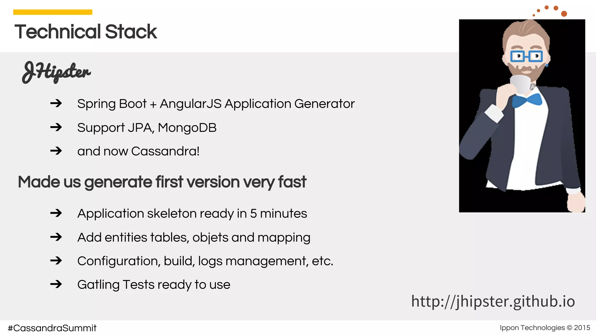 Ippon Technologies © 2015#CassandraSummit
Technical Stack
JHipster
➔ Spring Boot + AngularJS Application Generator
➔ Support JPA, MongoDB
➔ and now Cassandra!
Made us generate first version very fast
➔ Application skeleton ready in 5 minutes
➔ Add entities tables, objets and mapping
➔ Configuration, build, logs management, etc.
➔ Gatling Tests ready to use
http://jhipster.github.io
 