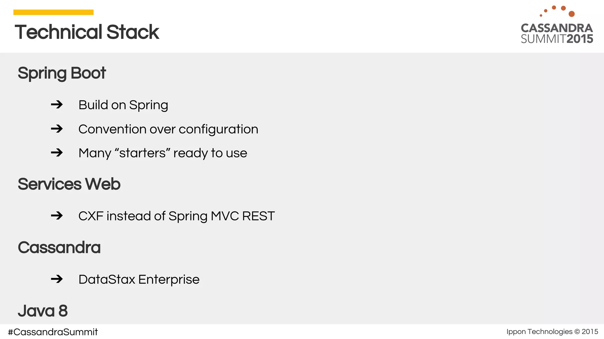Ippon Technologies © 2015#CassandraSummit
Technical Stack
Spring Boot
➔ Build on Spring
➔ Convention over configuration
➔ Many “starters” ready to use
Services Web
➔ CXF instead of Spring MVC REST
Cassandra
➔ DataStax Enterprise
Java 8
 