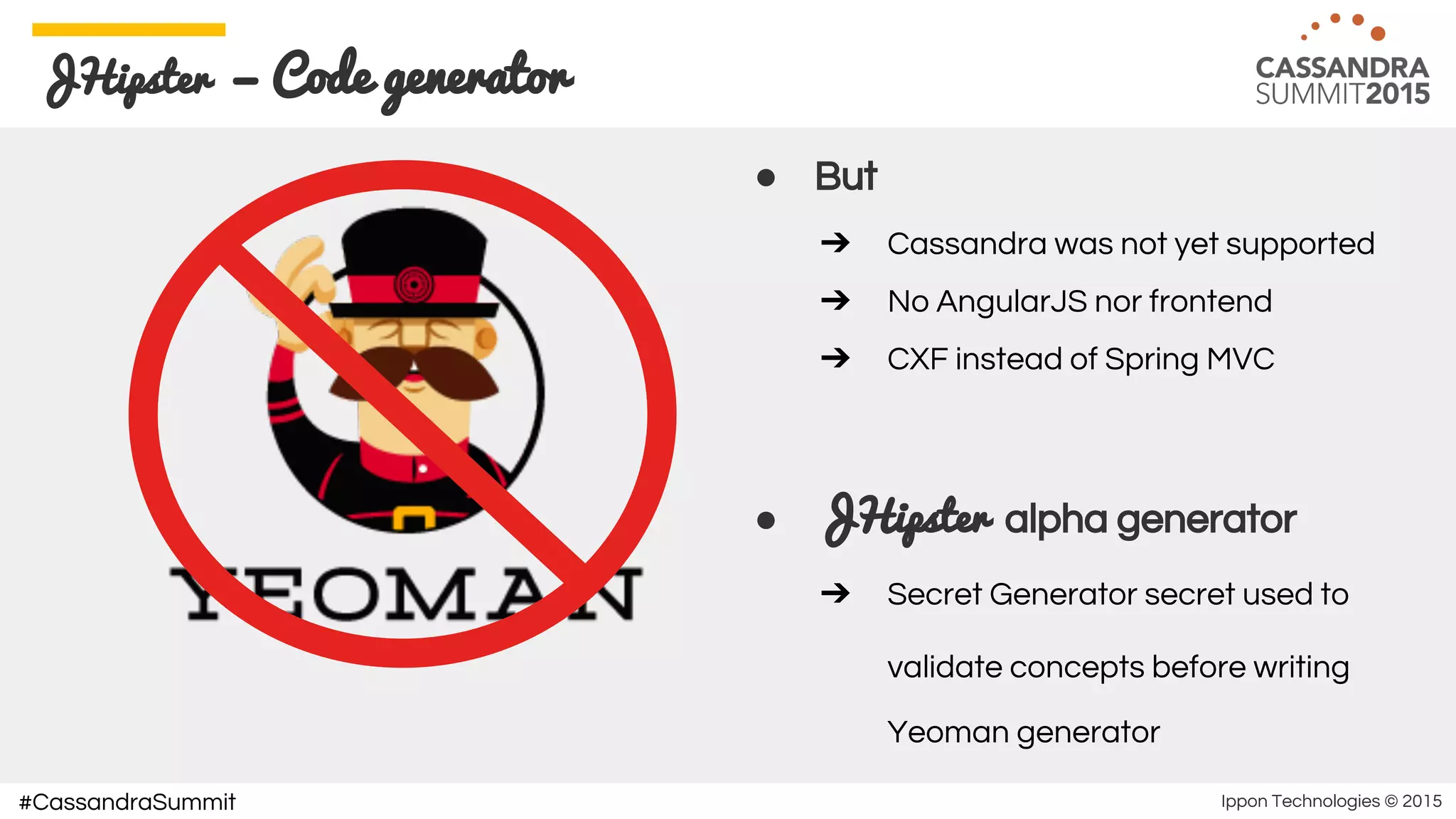 Ippon Technologies © 2015#CassandraSummit
JHipster — Code generator
● But
➔ Cassandra was not yet supported
➔ No AngularJS nor frontend
➔ CXF instead of Spring MVC
● JHipster alpha generator
➔ Secret Generator secret used to
validate concepts before writing
Yeoman generator
 
