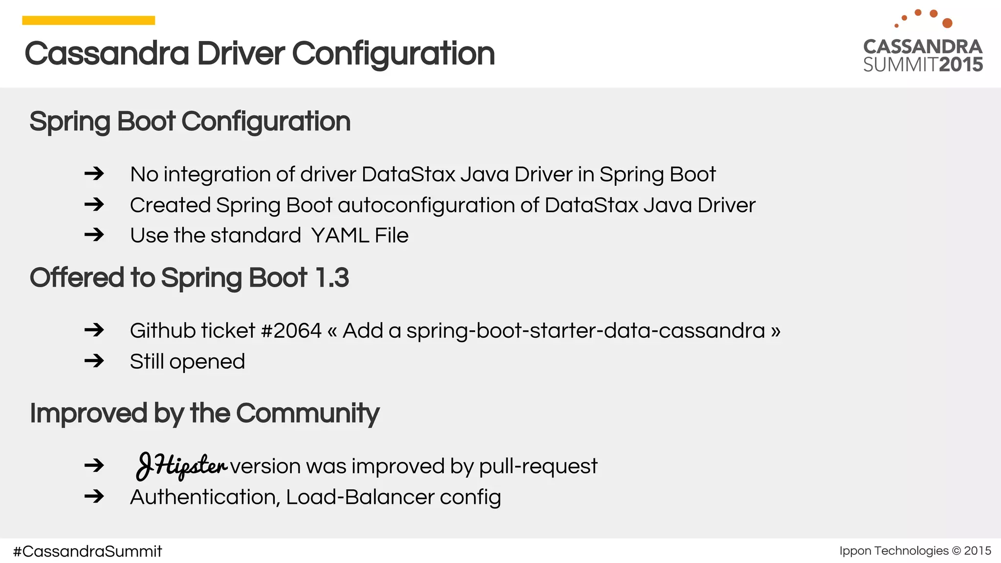 Ippon Technologies © 2015#CassandraSummit
Cassandra Driver Configuration
Spring Boot Configuration
➔ No integration of driver DataStax Java Driver in Spring Boot
➔ Created Spring Boot autoconfiguration of DataStax Java Driver
➔ Use the standard YAML File
Offered to Spring Boot 1.3
➔ Github ticket #2064 « Add a spring-boot-starter-data-cassandra »
➔ Still opened
Improved by the Community
➔ JHipster version was improved by pull-request
➔ Authentication, Load-Balancer config
 