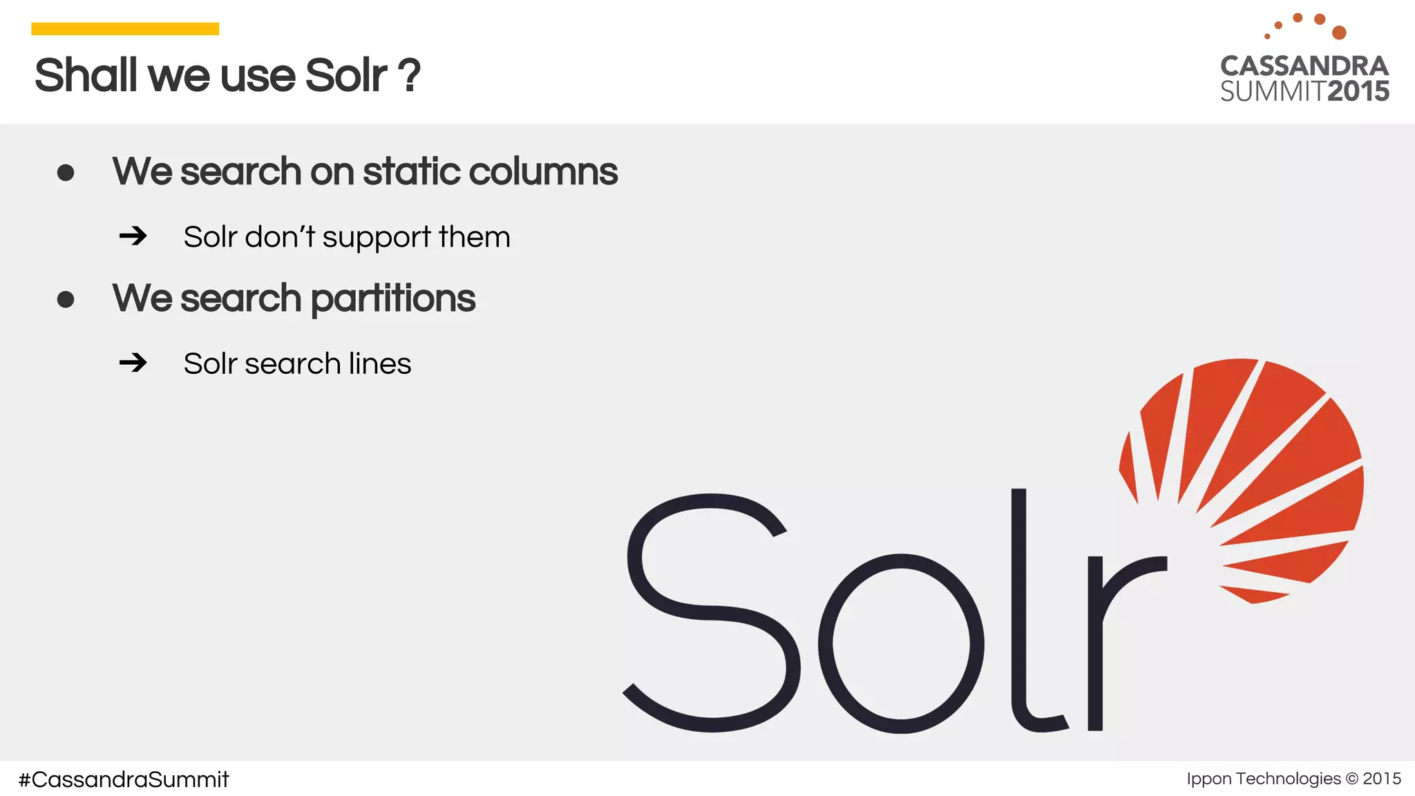 Ippon Technologies © 2015#CassandraSummit
Shall we use Solr ?
● We search on static columns
➔ Solr don’t support them
● We search partitions
➔ Solr search lines
 