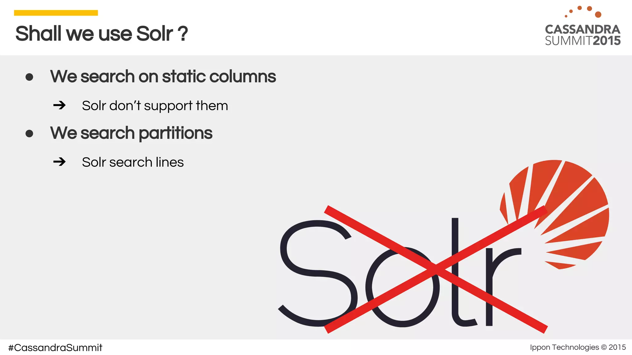 Ippon Technologies © 2015#CassandraSummit
Shall we use Solr ?
● We search on static columns
➔ Solr don’t support them
● We search partitions
➔ Solr search lines
 