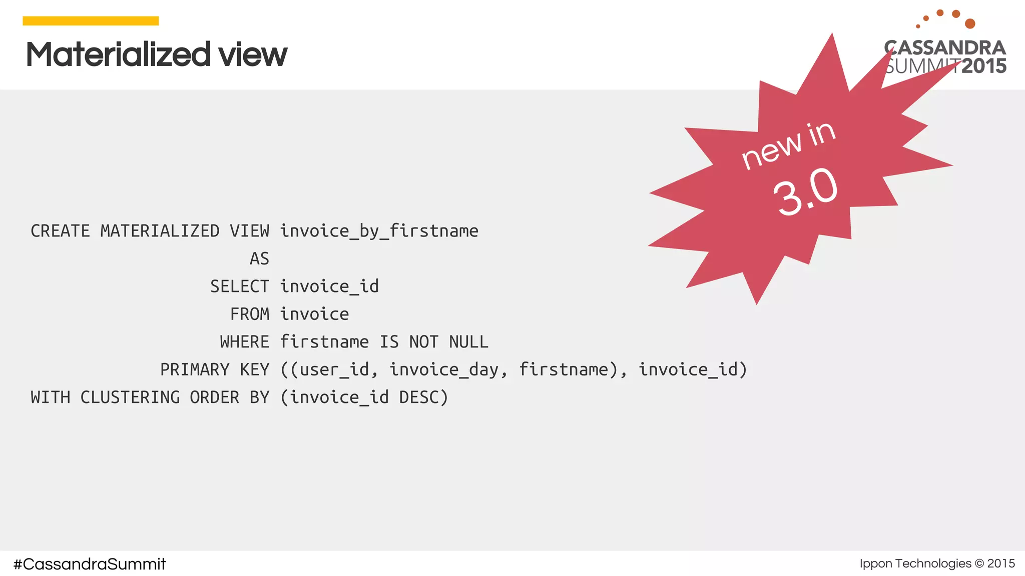 Ippon Technologies © 2015#CassandraSummit
Materialized view
CREATE MATERIALIZED VIEW invoice_by_firstname
AS
SELECT invoice_id
FROM invoice
WHERE firstname IS NOT NULL
PRIMARY KEY ((user_id, invoice_day, firstname), invoice_id)
WITH CLUSTERING ORDER BY (invoice_id DESC)
new in
3.0
 