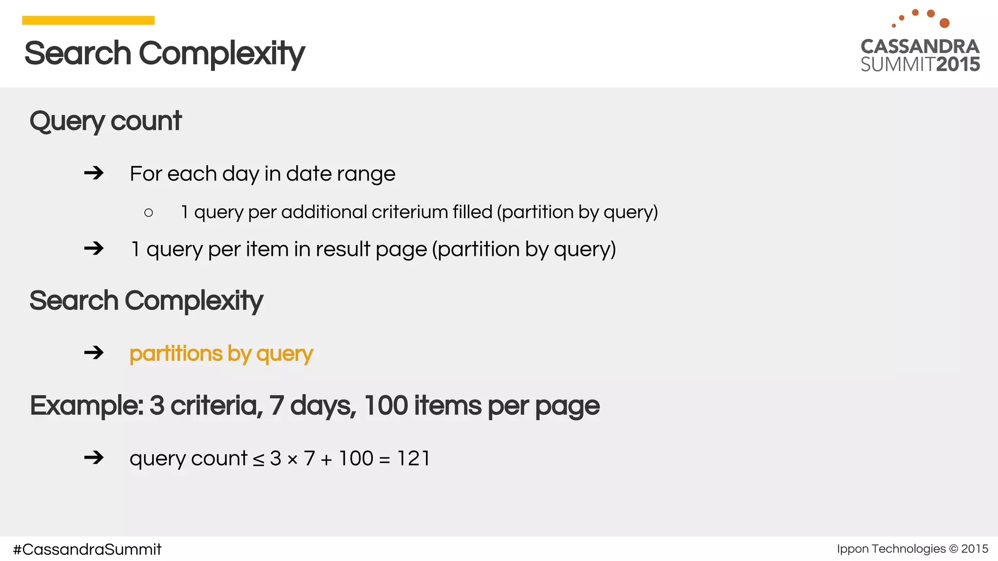Ippon Technologies © 2015#CassandraSummit
Search Complexity
Query count
➔ For each day in date range
○ 1 query per additional criterium filled (partition by query)
➔ 1 query per item in result page (partition by query)
Search Complexity
➔ partitions by query
Example: 3 criteria, 7 days, 100 items per page
➔ query count ≤ 3 × 7 + 100 = 121
 