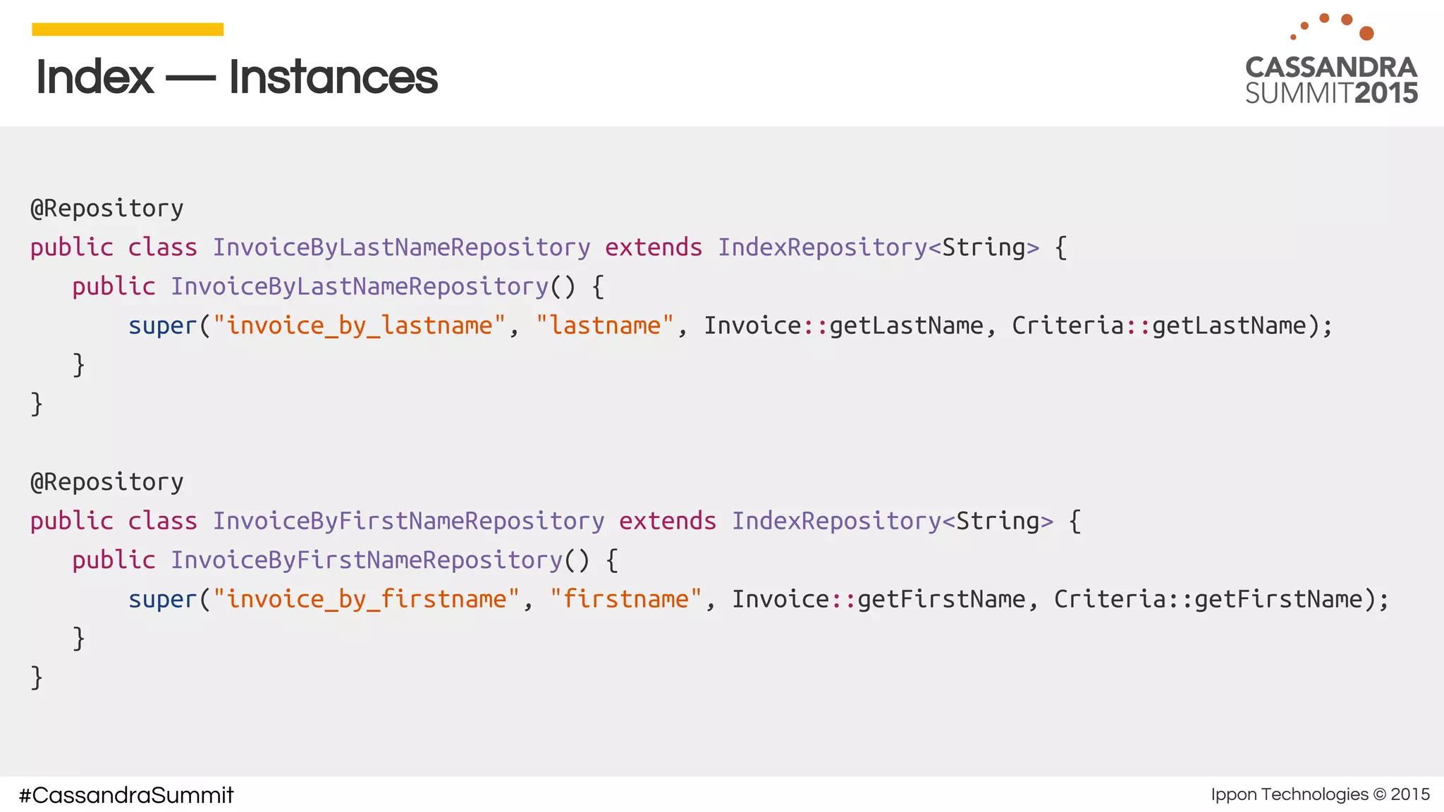 Ippon Technologies © 2015#CassandraSummit
Index — Instances
@Repository
public class InvoiceByLastNameRepository extends IndexRepository<String> {
public InvoiceByLastNameRepository() {
super("invoice_by_lastname", "lastname", Invoice::getLastName, Criteria::getLastName);
}
}
@Repository
public class InvoiceByFirstNameRepository extends IndexRepository<String> {
public InvoiceByFirstNameRepository() {
super("invoice_by_firstname", "firstname", Invoice::getFirstName, Criteria::getFirstName);
}
}
 