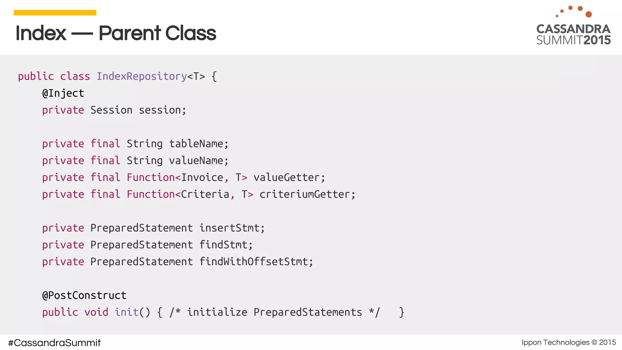 Ippon Technologies © 2015#CassandraSummit
Index — Parent Class
public class IndexRepository<T> {
@Inject
private Session session;
private final String tableName;
private final String valueName;
private final Function<Invoice, T> valueGetter;
private final Function<Criteria, T> criteriumGetter;
private PreparedStatement insertStmt;
private PreparedStatement findStmt;
private PreparedStatement findWithOffsetStmt;
@PostConstruct
public void init() { /* initialize PreparedStatements */ }
 