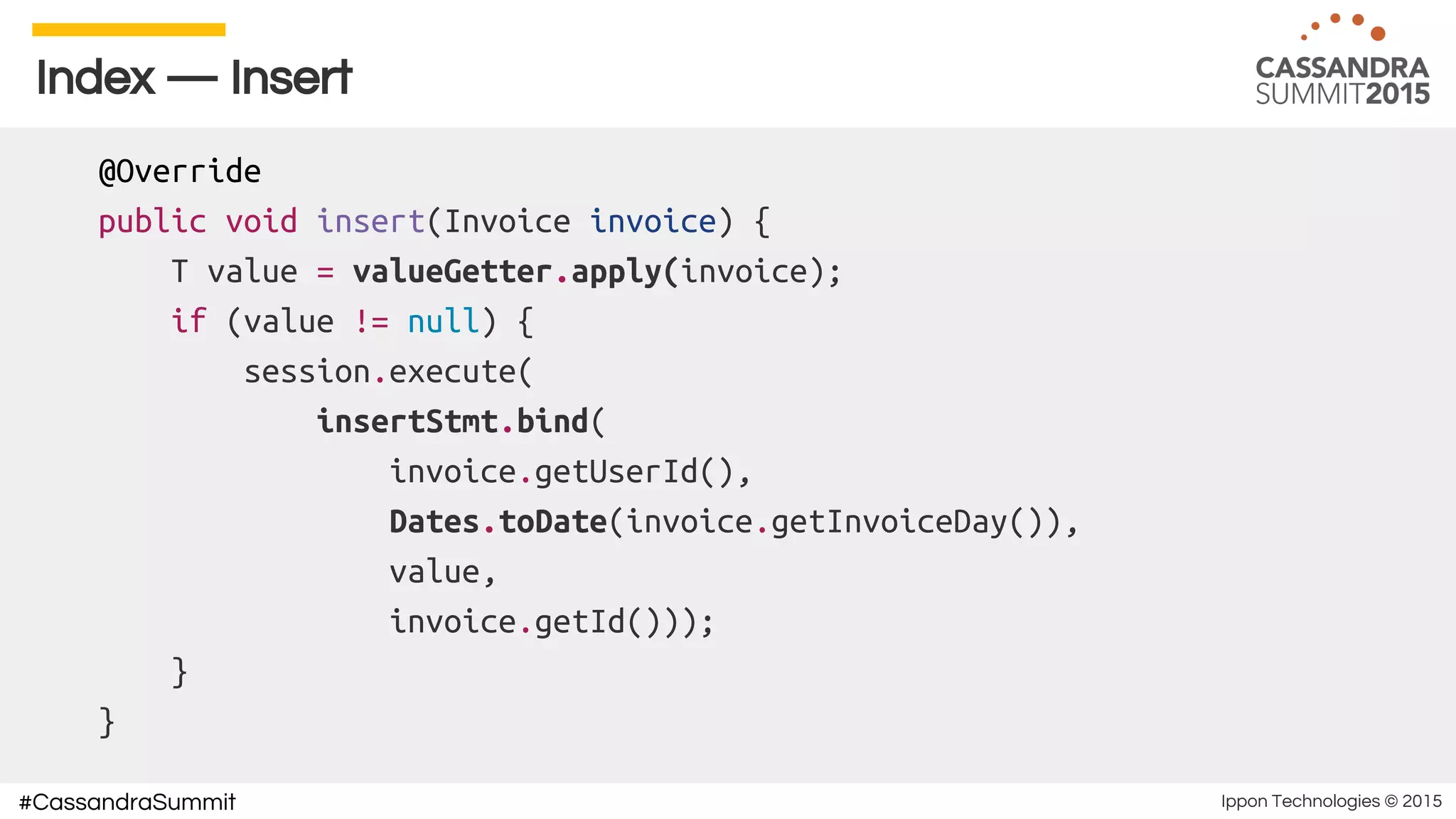 Ippon Technologies © 2015#CassandraSummit
Index — Insert
@Override
public void insert(Invoice invoice) {
T value = valueGetter.apply(invoice);
if (value != null) {
session.execute(
insertStmt.bind(
invoice.getUserId(),
Dates.toDate(invoice.getInvoiceDay()),
value,
invoice.getId()));
}
}
 
