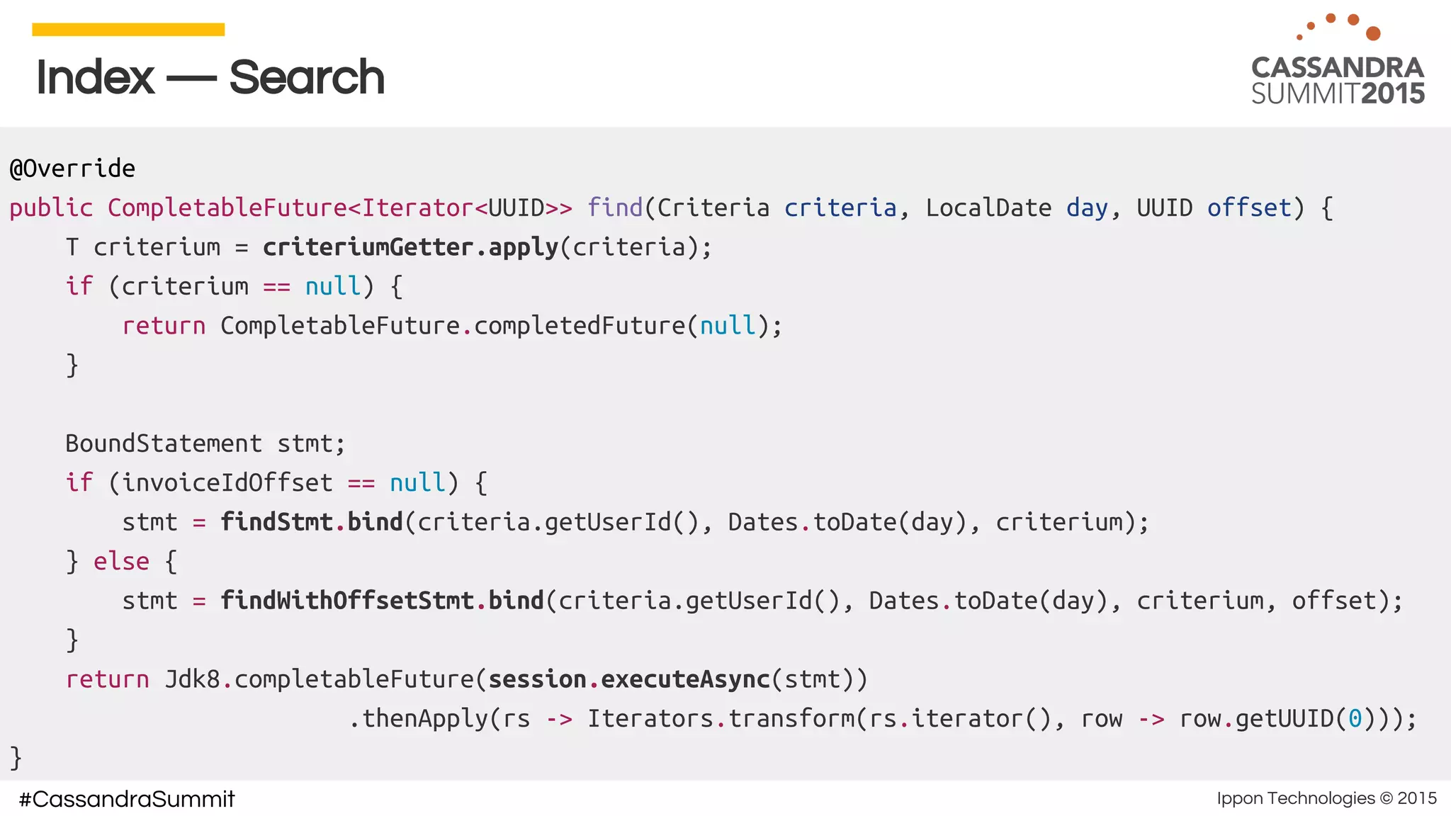 Ippon Technologies © 2015#CassandraSummit
Index — Search
@Override
public CompletableFuture<Iterator<UUID>> find(Criteria criteria, LocalDate day, UUID offset) {
T criterium = criteriumGetter.apply(criteria);
if (criterium == null) {
return CompletableFuture.completedFuture(null);
}
BoundStatement stmt;
if (invoiceIdOffset == null) {
stmt = findStmt.bind(criteria.getUserId(), Dates.toDate(day), criterium);
} else {
stmt = findWithOffsetStmt.bind(criteria.getUserId(), Dates.toDate(day), criterium, offset);
}
return Jdk8.completableFuture(session.executeAsync(stmt))
.thenApply(rs -> Iterators.transform(rs.iterator(), row -> row.getUUID(0)));
}
 
