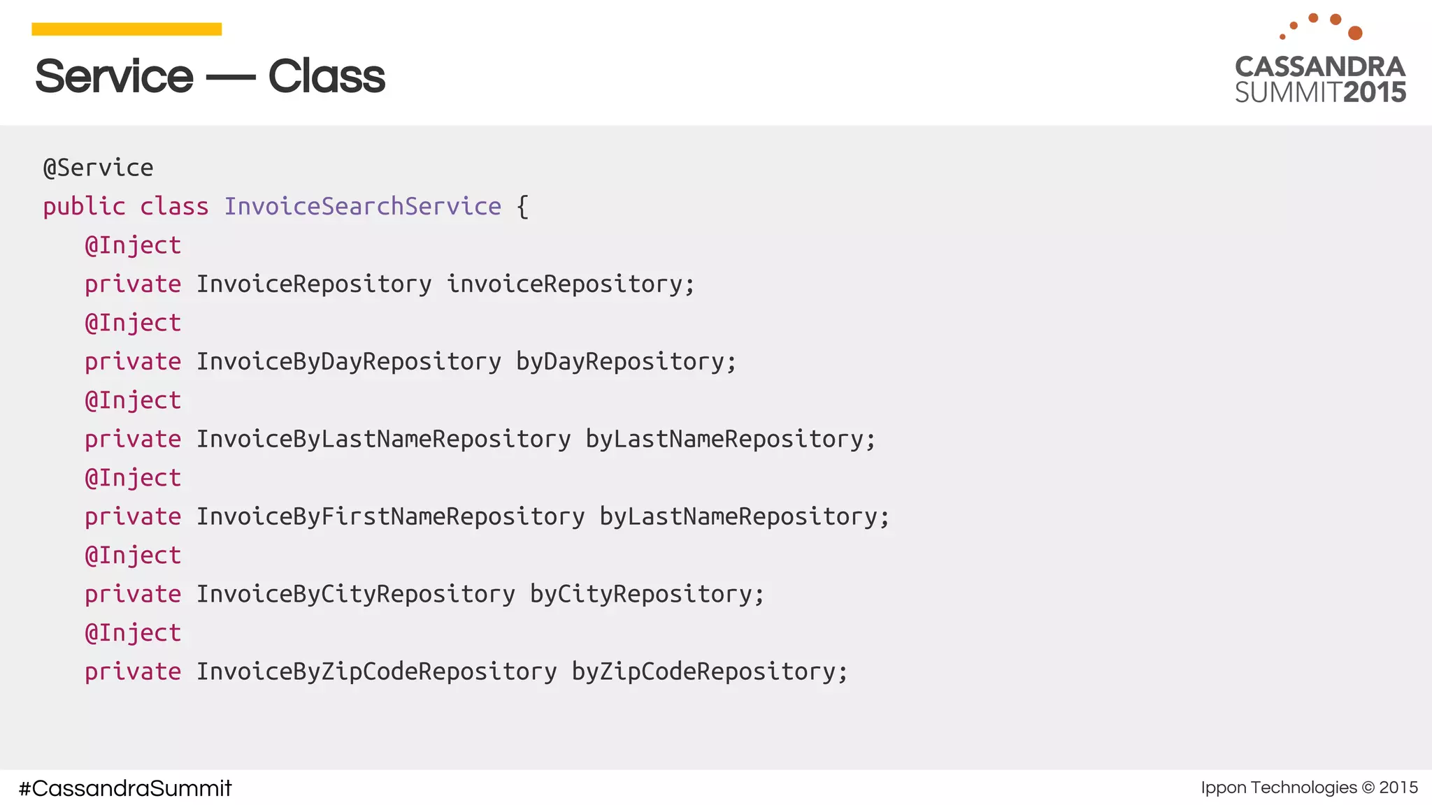 Ippon Technologies © 2015#CassandraSummit
Service — Class
@Service
public class InvoiceSearchService {
@Inject
private InvoiceRepository invoiceRepository;
@Inject
private InvoiceByDayRepository byDayRepository;
@Inject
private InvoiceByLastNameRepository byLastNameRepository;
@Inject
private InvoiceByFirstNameRepository byLastNameRepository;
@Inject
private InvoiceByCityRepository byCityRepository;
@Inject
private InvoiceByZipCodeRepository byZipCodeRepository;
 