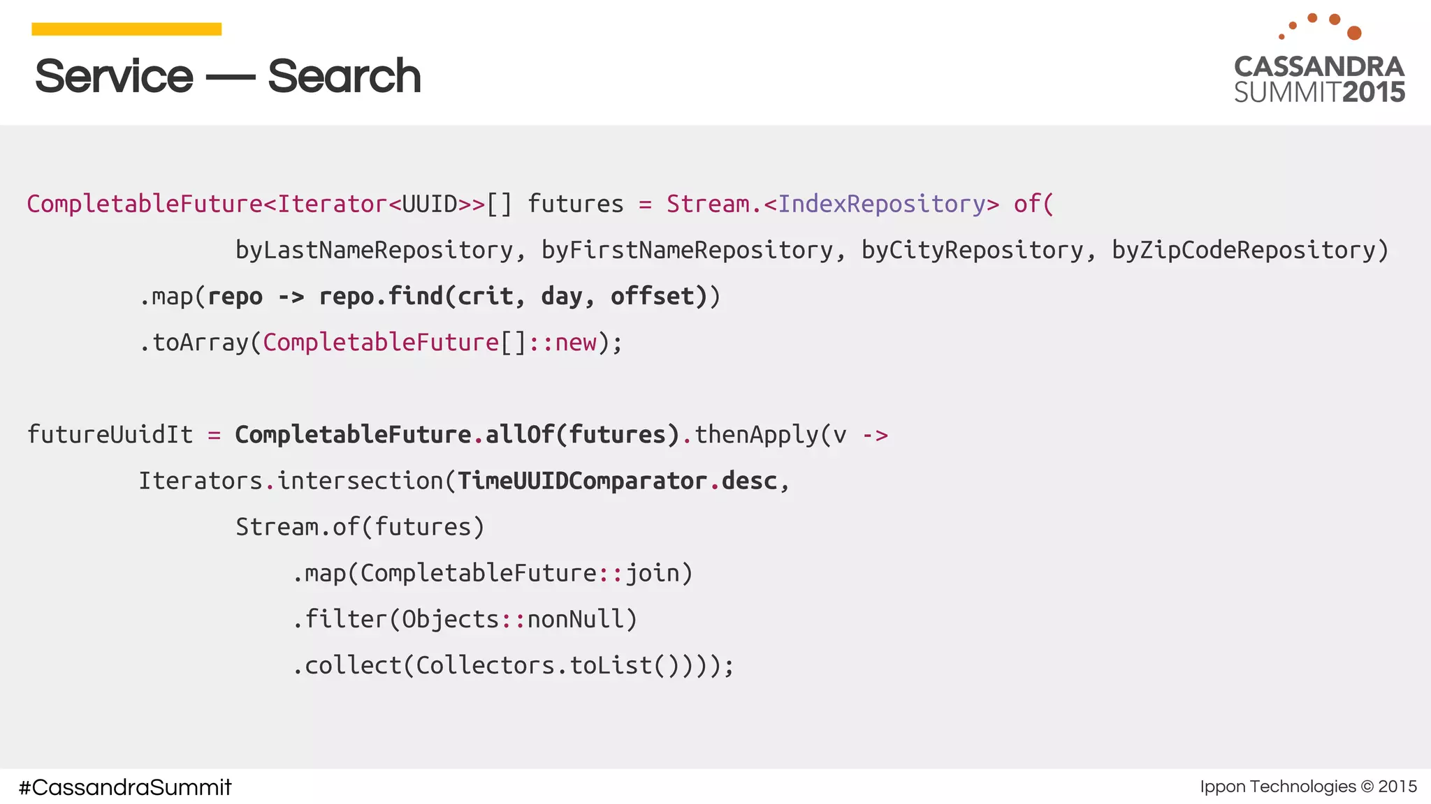 Ippon Technologies © 2015#CassandraSummit
Service — Search
CompletableFuture<Iterator<UUID>>[] futures = Stream.<IndexRepository> of(
byLastNameRepository, byFirstNameRepository, byCityRepository, byZipCodeRepository)
.map(repo -> repo.find(crit, day, offset))
.toArray(CompletableFuture[]::new);
futureUuidIt = CompletableFuture.allOf(futures).thenApply(v ->
Iterators.intersection(TimeUUIDComparator.desc,
Stream.of(futures)
.map(CompletableFuture::join)
.filter(Objects::nonNull)
.collect(Collectors.toList())));
 