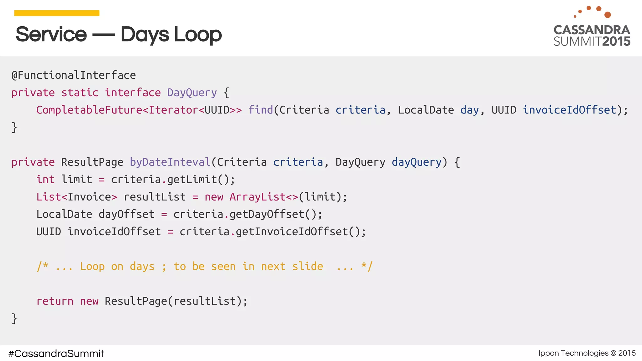 Ippon Technologies © 2015#CassandraSummit
Service — Days Loop
@FunctionalInterface
private static interface DayQuery {
CompletableFuture<Iterator<UUID>> find(Criteria criteria, LocalDate day, UUID invoiceIdOffset);
}
private ResultPage byDateInteval(Criteria criteria, DayQuery dayQuery) {
int limit = criteria.getLimit();
List<Invoice> resultList = new ArrayList<>(limit);
LocalDate dayOffset = criteria.getDayOffset();
UUID invoiceIdOffset = criteria.getInvoiceIdOffset();
/* ... Loop on days ; to be seen in next slide ... */
return new ResultPage(resultList);
}
 