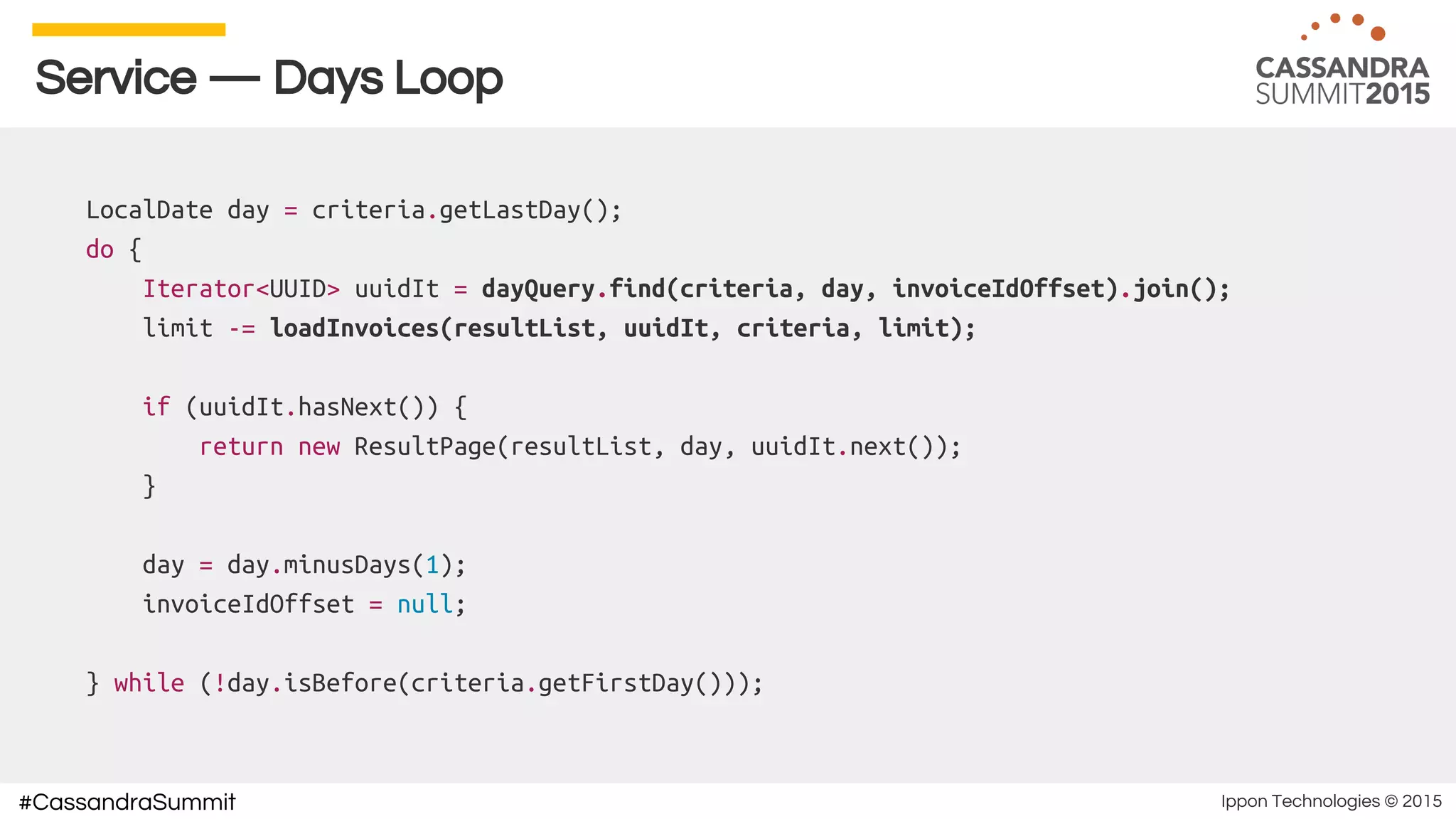 Ippon Technologies © 2015#CassandraSummit
Service — Days Loop
LocalDate day = criteria.getLastDay();
do {
Iterator<UUID> uuidIt = dayQuery.find(criteria, day, invoiceIdOffset).join();
limit -= loadInvoices(resultList, uuidIt, criteria, limit);
if (uuidIt.hasNext()) {
return new ResultPage(resultList, day, uuidIt.next());
}
day = day.minusDays(1);
invoiceIdOffset = null;
} while (!day.isBefore(criteria.getFirstDay()));
 