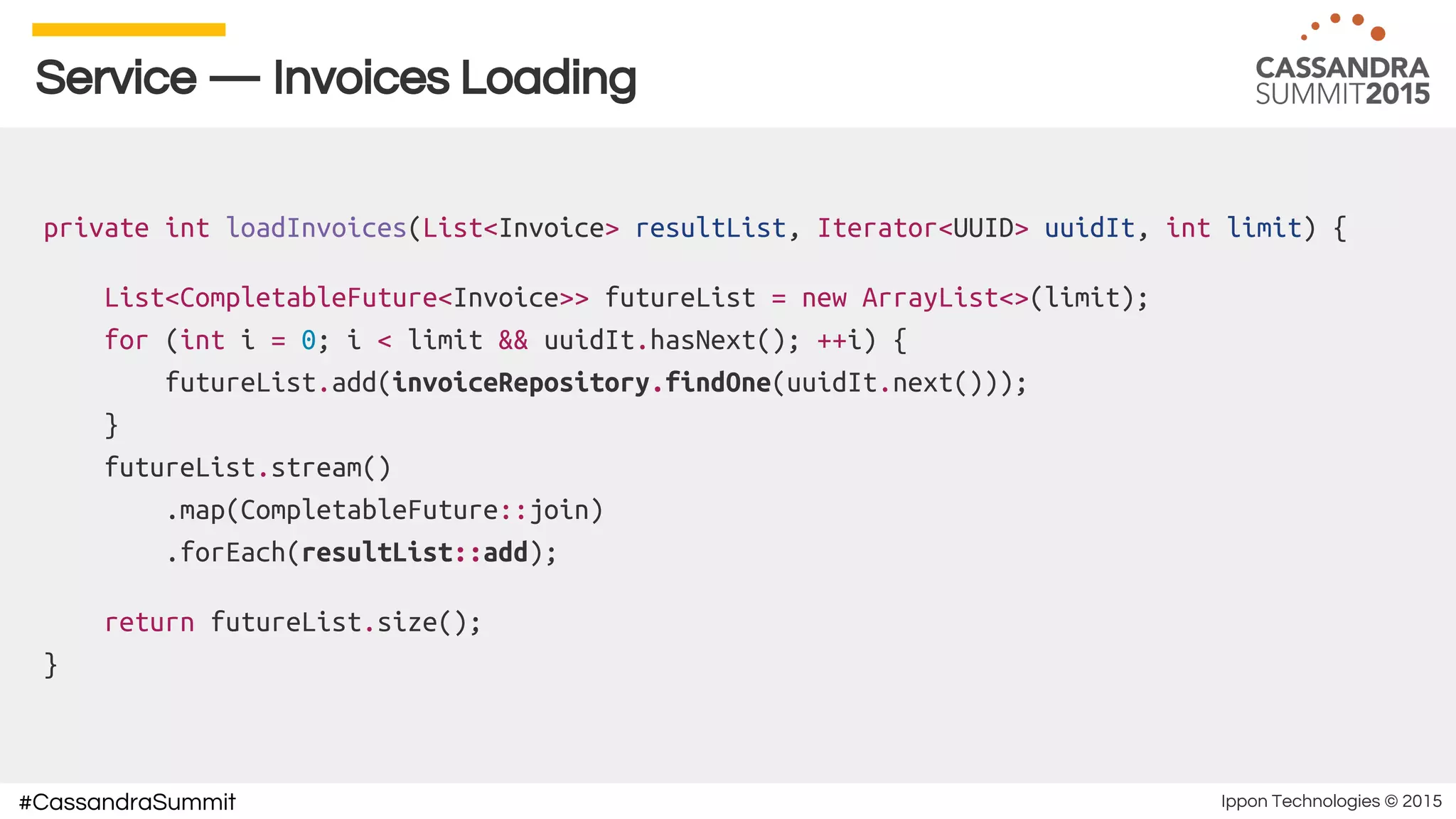 Ippon Technologies © 2015#CassandraSummit
Service — Invoices Loading
private int loadInvoices(List<Invoice> resultList, Iterator<UUID> uuidIt, int limit) {
List<CompletableFuture<Invoice>> futureList = new ArrayList<>(limit);
for (int i = 0; i < limit && uuidIt.hasNext(); ++i) {
futureList.add(invoiceRepository.findOne(uuidIt.next()));
}
futureList.stream()
.map(CompletableFuture::join)
.forEach(resultList::add);
return futureList.size();
}
 