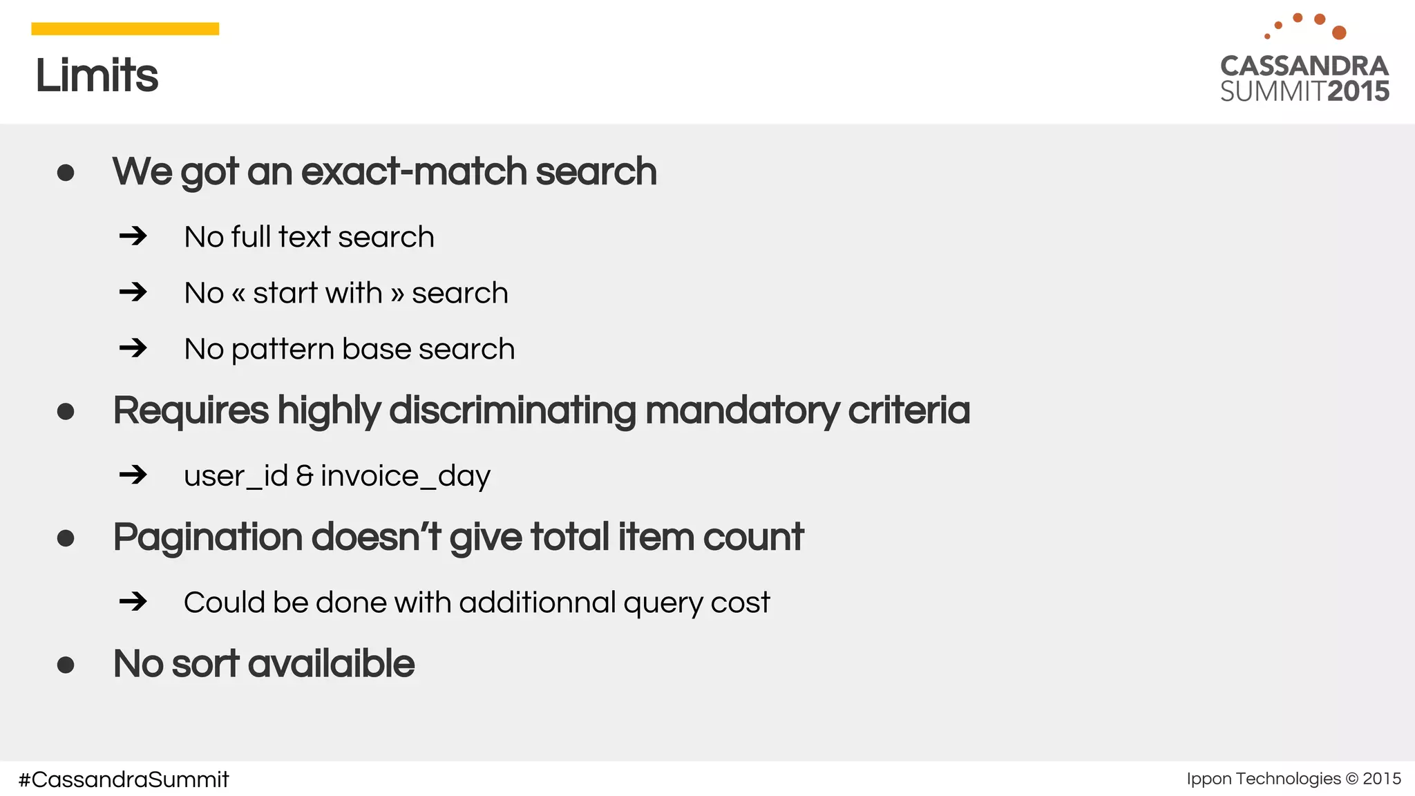 Ippon Technologies © 2015#CassandraSummit
Limits
● We got an exact-match search
➔ No full text search
➔ No « start with » search
➔ No pattern base search
● Requires highly discriminating mandatory criteria
➔ user_id & invoice_day
● Pagination doesn’t give total item count
➔ Could be done with additionnal query cost
● No sort availaible
 