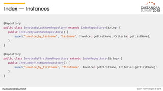 Ippon Technologies © 2015#CassandraSummit
Index — Instances
@Repository
public class InvoiceByLastNameRepository extends IndexRepository<String> {
public InvoiceByLastNameRepository() {
super("invoice_by_lastname", "lastname", Invoice::getLastName, Criteria::getLastName);
}
}
@Repository
public class InvoiceByFirstNameRepository extends IndexRepository<String> {
public InvoiceByFirstNameRepository() {
super("invoice_by_firstname", "firstname", Invoice::getFirstName, Criteria::getFirstName);
}
}
 