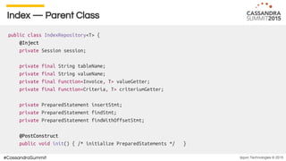 Ippon Technologies © 2015#CassandraSummit
Index — Parent Class
public class IndexRepository<T> {
@Inject
private Session session;
private final String tableName;
private final String valueName;
private final Function<Invoice, T> valueGetter;
private final Function<Criteria, T> criteriumGetter;
private PreparedStatement insertStmt;
private PreparedStatement findStmt;
private PreparedStatement findWithOffsetStmt;
@PostConstruct
public void init() { /* initialize PreparedStatements */ }
 