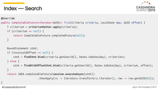 Ippon Technologies © 2015#CassandraSummit
Index — Search
@Override
public CompletableFuture<Iterator<UUID>> find(Criteria criteria, LocalDate day, UUID offset) {
T criterium = criteriumGetter.apply(criteria);
if (criterium == null) {
return CompletableFuture.completedFuture(null);
}
BoundStatement stmt;
if (invoiceIdOffset == null) {
stmt = findStmt.bind(criteria.getUserId(), Dates.toDate(day), criterium);
} else {
stmt = findWithOffsetStmt.bind(criteria.getUserId(), Dates.toDate(day), criterium, offset);
}
return Jdk8.completableFuture(session.executeAsync(stmt))
.thenApply(rs -> Iterators.transform(rs.iterator(), row -> row.getUUID(0)));
}
 
