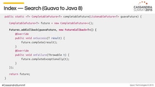 Ippon Technologies © 2015#CassandraSummit
Index — Search (Guava to Java 8)
public static <T> CompletableFuture<T> completableFuture(ListenableFuture<T> guavaFuture) {
CompletableFuture<T> future = new CompletableFuture<>();
Futures.addCallback(guavaFuture, new FutureCallback<T>() {
@Override
public void onSuccess(T result) {
future.complete(result);
}
@Override
public void onFailure(Throwable t) {
future.completeExceptionally(t);
}
});
return future;
}
 