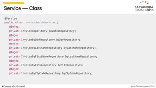 Ippon Technologies © 2015#CassandraSummit
Service — Class
@Service
public class InvoiceSearchService {
@Inject
private InvoiceRepository invoiceRepository;
@Inject
private InvoiceByDayRepository byDayRepository;
@Inject
private InvoiceByLastNameRepository byLastNameRepository;
@Inject
private InvoiceByFirstNameRepository byLastNameRepository;
@Inject
private InvoiceByCityRepository byCityRepository;
@Inject
private InvoiceByZipCodeRepository byZipCodeRepository;
 