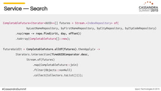 Ippon Technologies © 2015#CassandraSummit
Service — Search
CompletableFuture<Iterator<UUID>>[] futures = Stream.<IndexRepository> of(
byLastNameRepository, byFirstNameRepository, byCityRepository, byZipCodeRepository)
.map(repo -> repo.find(crit, day, offset))
.toArray(CompletableFuture[]::new);
futureUuidIt = CompletableFuture.allOf(futures).thenApply(v ->
Iterators.intersection(TimeUUIDComparator.desc,
Stream.of(futures)
.map(CompletableFuture::join)
.filter(Objects::nonNull)
.collect(Collectors.toList())));
 
