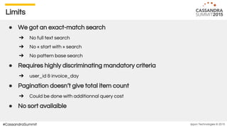 Ippon Technologies © 2015#CassandraSummit
Limits
● We got an exact-match search
➔ No full text search
➔ No « start with » search
➔ No pattern base search
● Requires highly discriminating mandatory criteria
➔ user_id & invoice_day
● Pagination doesn’t give total item count
➔ Could be done with additionnal query cost
● No sort availaible
 