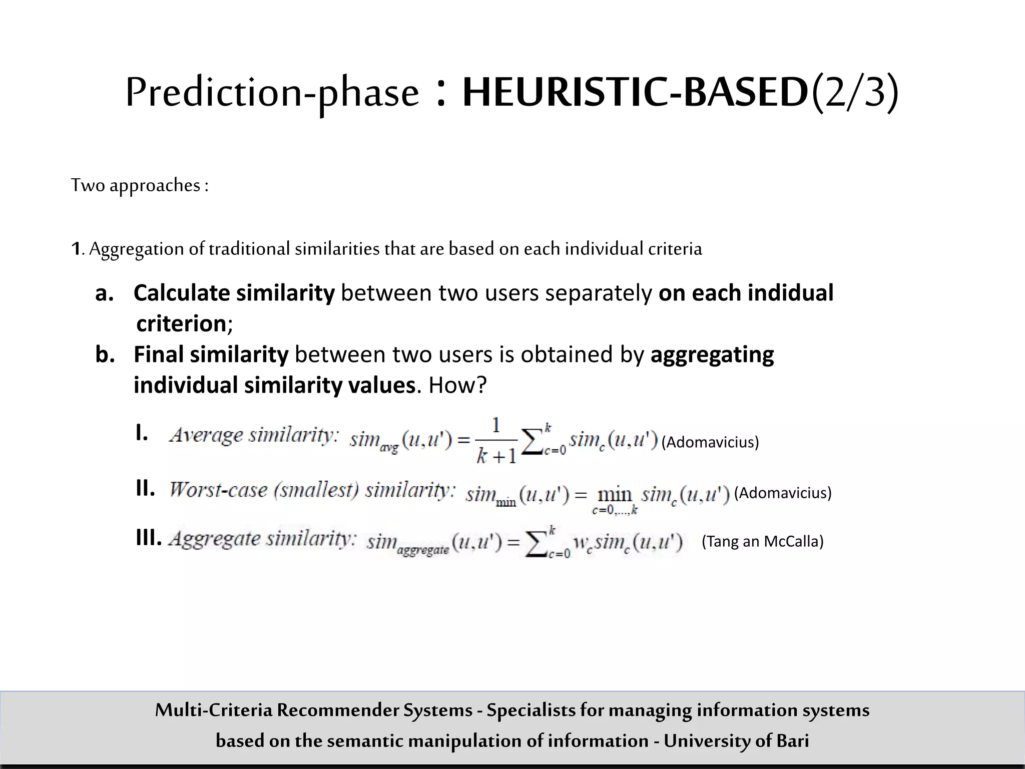 Prediction-phase : HEURISTIC-BASED(2/3)
Two approaches :
1.Aggregation of traditional similarities that arebased on each individual criteria
a. Calculate similarity between two users separately on each indidual
criterion;
b. Final similarity between two users is obtained by aggregating
individual similarity values. How?
I.
II.
(Adomavicius)
(Adomavicius)
III. (Tang an McCalla)
Multi-Criteria Recommender Systems - Specialists formanaging information systems
based on the semantic manipulation of information -University of Bari
 