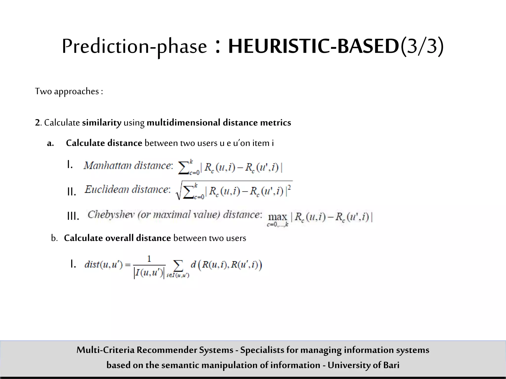 Two approaches :
2.Calculate similarity using multidimensional distance metrics
a. Calculate distance between two users u eu’on item i
I.
II.
III.
b. Calculate overall distance between two users
I.
Prediction-phase : HEURISTIC-BASED(3/3)
Multi-Criteria Recommender Systems - Specialists formanaging information systems
based on the semantic manipulation of information -University of Bari
 