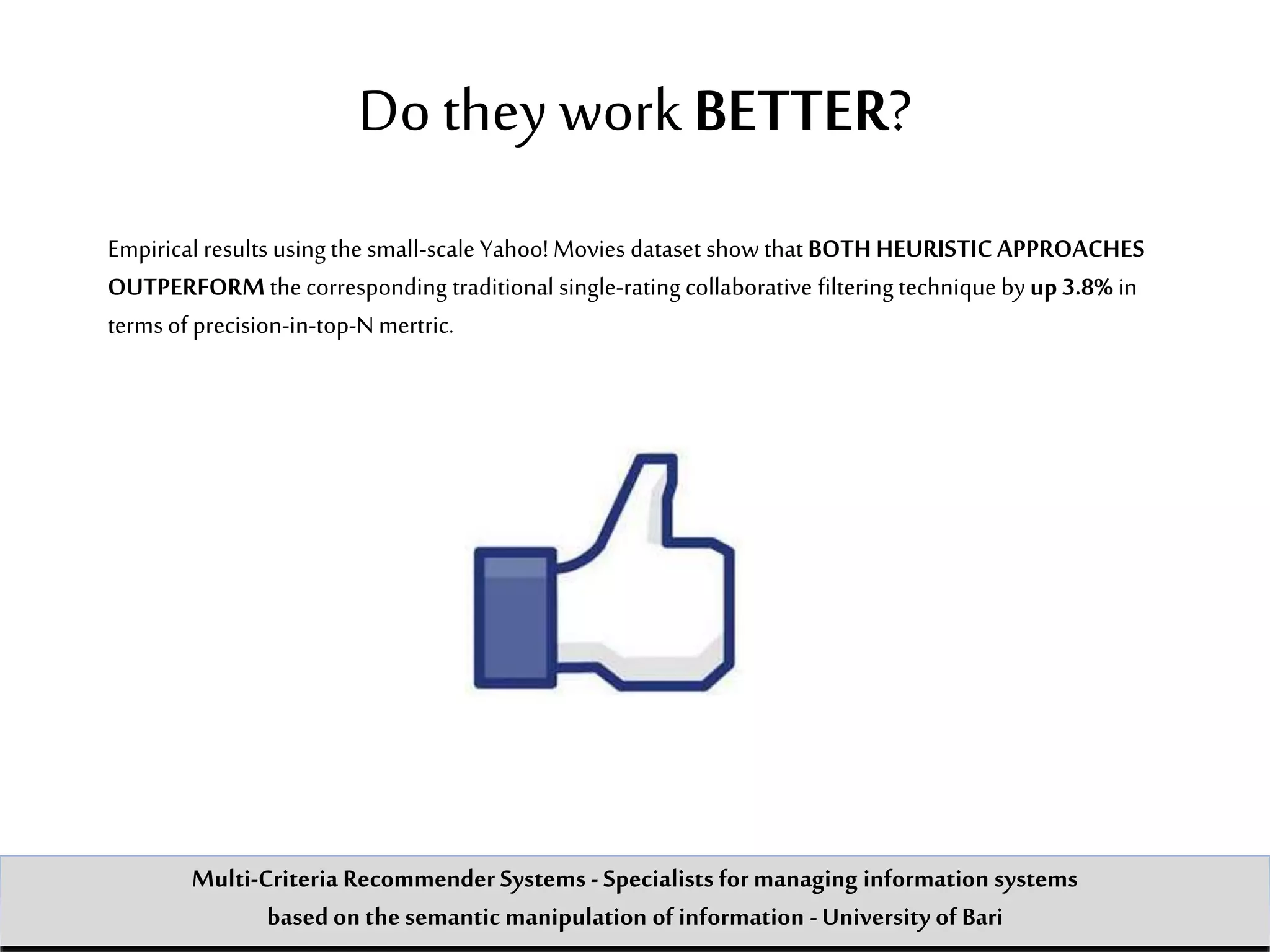 Do they workBETTER?
Empirical results using the small-scale Yahoo! Movies dataset show that BOTH HEURISTIC APPROACHES
OUTPERFORM thecorresponding traditional single-rating collaborative filtering technique byup 3.8% in
terms of precision-in-top-Nmertric.
Multi-Criteria Recommender Systems - Specialists formanaging information systems
based on the semantic manipulation of information -University of Bari
 