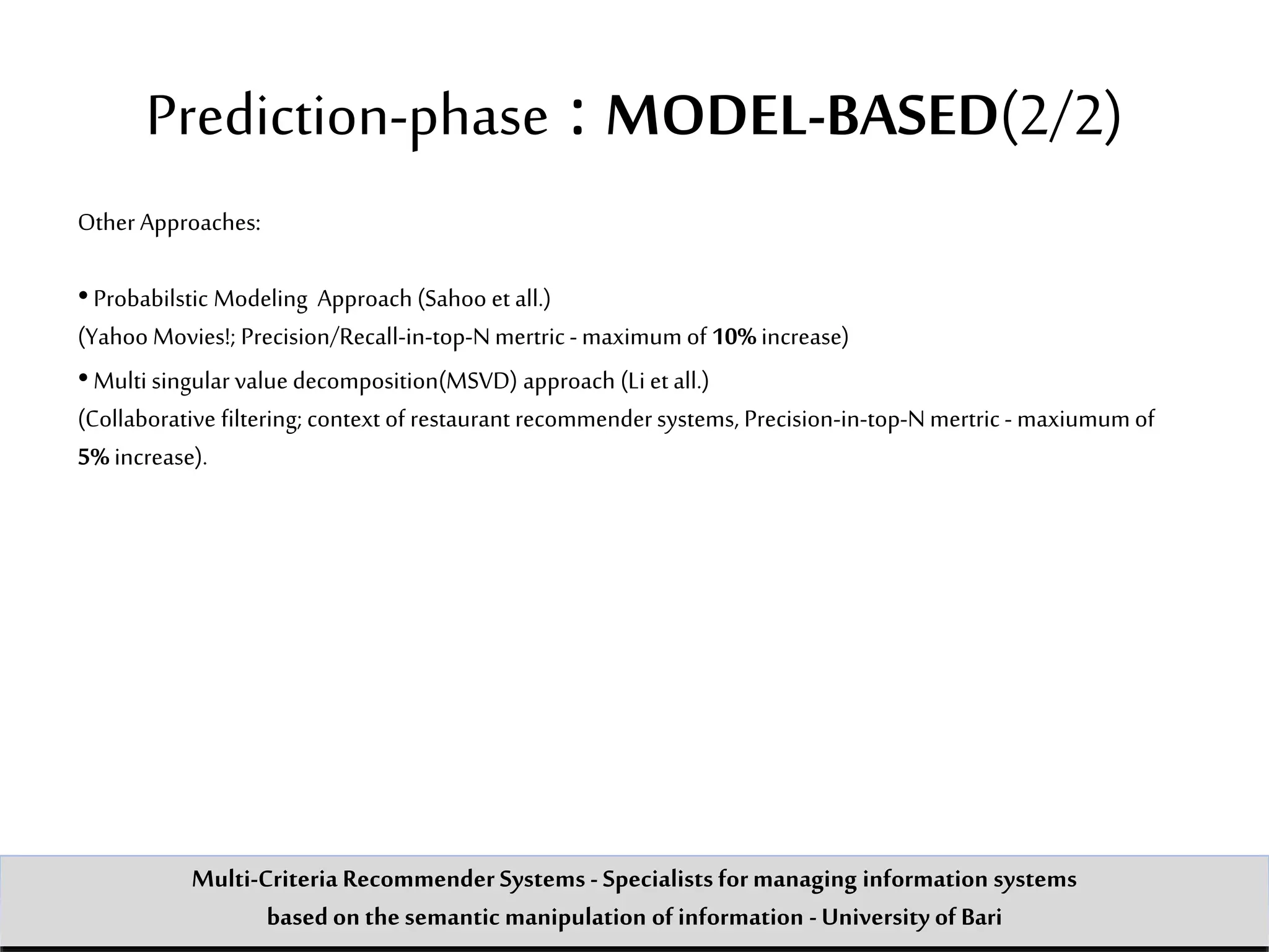 Other Approaches:
•Probabilstic Modeling Approach (Sahoo et all.)
(Yahoo Movies!; Precision/Recall-in-top-Nmertric -maximum of 10%increase)
•Multi singular value decomposition(MSVD) approach (Li et all.)
(Collaborative filtering; context of restaurant recommendersystems, Precision-in-top-Nmertric - maxiumumof
5% increase).
Prediction-phase : MODEL-BASED(2/2)
Multi-Criteria Recommender Systems - Specialists formanaging information systems
based on the semantic manipulation of information -University of Bari
 
